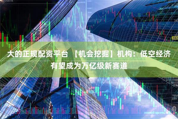 大的正规配资平台 【机会挖掘】机构：低空经济有望成为万亿级新赛道