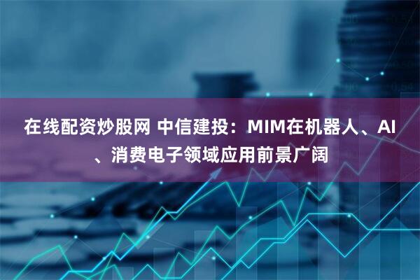 在线配资炒股网 中信建投：MIM在机器人、AI、消费电子领域应用前景广阔
