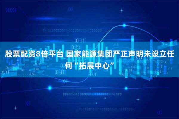 股票配资8倍平台 国家能源集团严正声明未设立任何“拓展中心”