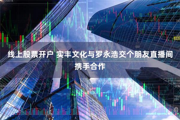 线上股票开户 实丰文化与罗永浩交个朋友直播间携手合作