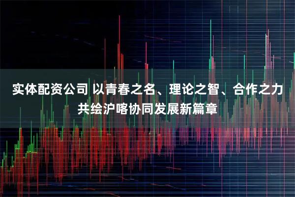 实体配资公司 以青春之名、理论之智、合作之力共绘沪喀协同发展新篇章