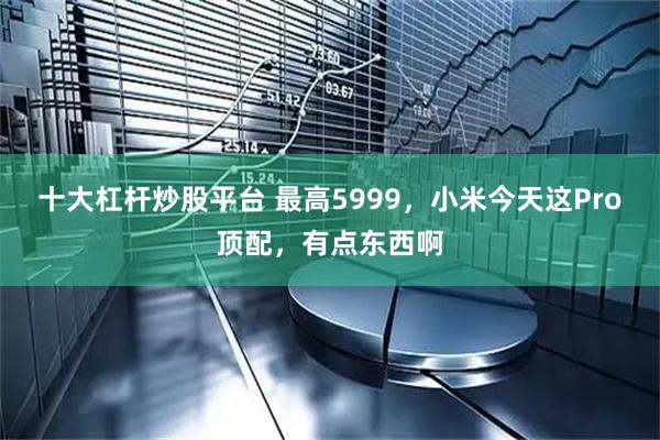 十大杠杆炒股平台 最高5999，小米今天这Pro顶配，有点东西啊