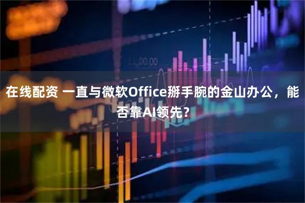 在线配资 一直与微软Office掰手腕的金山办公，能否靠AI领先？