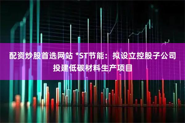配资炒股首选网站 *ST节能：拟设立控股子公司投建低碳材料生产项目