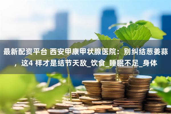 最新配资平台 西安甲康甲状腺医院：别纠结葱姜蒜，这4 样才是结节天敌_饮食_睡眠不足_身体