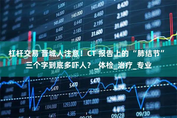 杠杆交易 晋城人注意!CT 报告上的 “肺结节” 三个字到底多吓人?_体检_治疗_专业