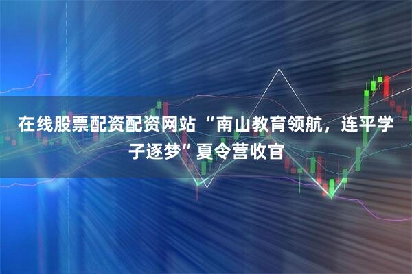在线股票配资配资网站 “南山教育领航，连平学子逐梦”夏令营收官