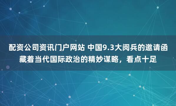 配资公司资讯门户网站 中国9.3大阅兵的邀请函藏着当代国际政治的精妙谋略，看点十足