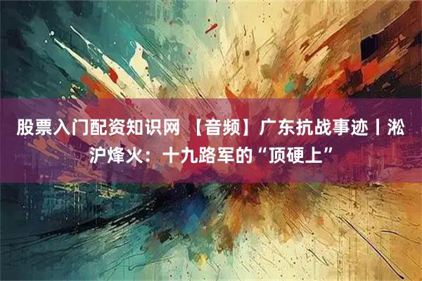 股票入门配资知识网 【音频】广东抗战事迹丨淞沪烽火:十九路军的“顶硬上”