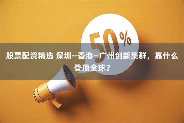 股票配资精选 深圳—香港—广州创新集群,靠什么登顶全球?