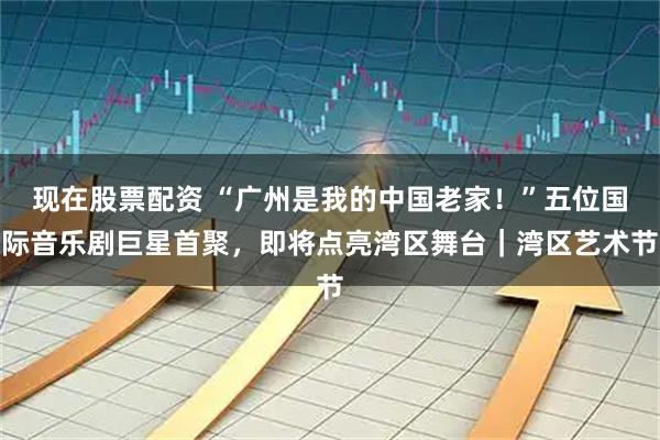 现在股票配资 “广州是我的中国老家!”五位国际音乐剧巨星首聚,即将点亮湾区舞台|湾区艺术节