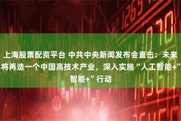 上海股票配资平台 中共中央新闻发布会直击：未来10年将再造一个中国高技术产业，深入实施“人工智能+”行动